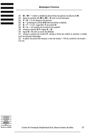 Modelagem Feminina
________________________________________________________________________
Centro de Formação Profissional José Alencar Gomes da Silva
___________________________________________________________________
57
23. M – M1  medir a distância das linhas da pence na altura do M.
24. ligue os pontos J1–M1 e M1 – E com curva francesa
25. F – Q  2 cm (largura da pence)
26. S  prolongue a linha N-O até encontrar a lateral.
27. S – T  2 cm. Ligue S e T ao ponto O
28. D – U  um quarto do contorno do quadril
29. vinque a pence S-T e ligue E – Q.
30. ligue Q – U com a curva de alfaiate
31. vinque a pence do ombro P, corrija a linha do ombro e recorte o molde
com as pences dobradas.
32. A partir do ponto O marque o raio de busto = 1/8 do contorno do busto –
4,5 cm
 