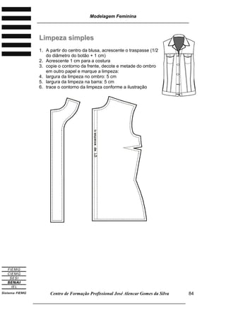 Modelagem Feminina
________________________________________________________________________
Centro de Formação Profissional José Alencar Gomes da Silva
___________________________________________________________________
84
LLiimmppeezzaa ssiimmpplleess
1. A partir do centro da blusa, acrescente o traspasse (1/2
do diâmetro do botão + 1 cm)
2. Acrescente 1 cm para a costura
3. copie o contorno da frente, decote e metade do ombro
em outro papel e marque a limpeza:
4. largura da limpeza no ombro: 5 cm
5. largura da limpeza na barra: 5 cm
6. trace o contorno da limpeza conforme a ilustração
 
