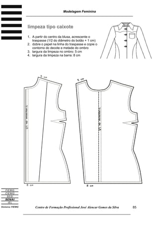 Modelagem Feminina
________________________________________________________________________
Centro de Formação Profissional José Alencar Gomes da Silva
___________________________________________________________________
85
lliimmppeezzaa ttiippoo ccaaiixxoottee
1. A partir do centro da blusa, acrescente o
traspasse (1/2 do diâmetro do botão + 1 cm)
2. dobre o papel na linha do traspasse e copie o
contorno do decote e metade do ombro
3. largura da limpeza no ombro: 5 cm
4. largura da limpeza na barra: 8 cm
 
