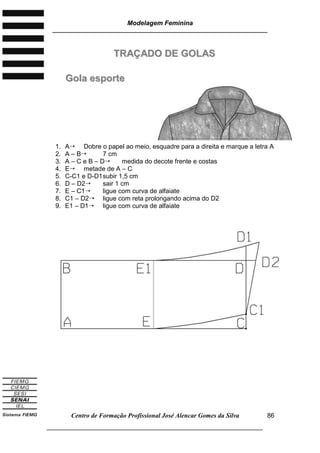 Modelagem Feminina
________________________________________________________________________
Centro de Formação Profissional José Alencar Gomes da Silva
___________________________________________________________________
86
TTRRAAÇÇAADDOO DDEE GGOOLLAASS
GGoollaa eessppoorrttee
1. A Dobre o papel ao meio, esquadre para a direita e marque a letra A
2. A – B 7 cm
3. A – C e B – D medida do decote frente e costas
4. E metade de A – C
5. C-C1 e D-D1subir 1,5 cm
6. D – D2 sair 1 cm
7. E – C1 ligue com curva de alfaiate
8. C1 – D2 ligue com reta prolongando acima do D2
9. E1 – D1 ligue com curva de alfaiate
 