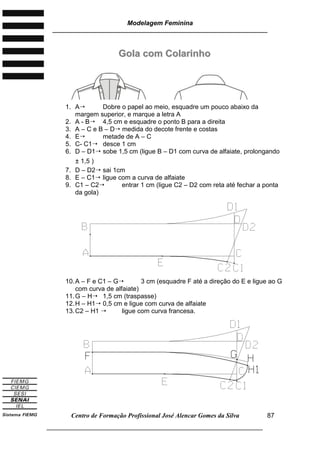 Modelagem Feminina
________________________________________________________________________
Centro de Formação Profissional José Alencar Gomes da Silva
___________________________________________________________________
87
GGoollaa ccoomm CCoollaarriinnhhoo
1. A Dobre o papel ao meio, esquadre um pouco abaixo da
margem superior, e marque a letra A
2. A - B 4,5 cm e esquadre o ponto B para a direita
3. A – C e B – D medida do decote frente e costas
4. E metade de A – C
5. C- C1 desce 1 cm
6. D – D1 sobe 1,5 cm (ligue B – D1 com curva de alfaiate, prolongando
± 1,5 )
7. D – D2 sai 1cm
8. E – C1 ligue com a curva de alfaiate
9. C1 – C2 entrar 1 cm (ligue C2 – D2 com reta até fechar a ponta
da gola)
10.A – F e C1 – G 3 cm (esquadre F até a direção do E e ligue ao G
com curva de alfaiate)
11.G – H 1,5 cm (traspasse)
12.H – H1 0,5 cm e ligue com curva de alfaiate
13.C2 – H1  ligue com curva francesa.
 