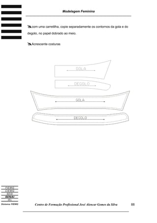 Modelagem Feminina
________________________________________________________________________
Centro de Formação Profissional José Alencar Gomes da Silva
___________________________________________________________________
88
com uma carretilha, copie separadamente os contornos da gola e do
degolo, no papel dobrado ao meio.
Acrescente costuras
 