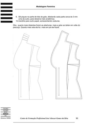 Modelagem Feminina
________________________________________________________________________
Centro de Formação Profissional José Alencar Gomes da Silva
___________________________________________________________________
90
9. Dê piques na parte de trás da gola, afastando cada parte cerca de 3 mm
uma da outra, para deixá-la mais anatômica.
10.transfira para outro papel, acrescentando costuras.
Obs.: quanto mais distantes forem as aberturas, mais a gola vai deitar em volta do
pescoço. Quanto mais reta ela for, mais em pé ela ficará.
 