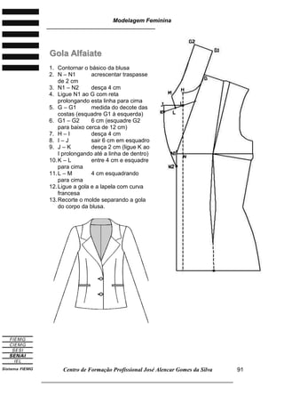 Modelagem Feminina
________________________________________________________________________
Centro de Formação Profissional José Alencar Gomes da Silva
___________________________________________________________________
91
GGoollaa AAllffaaiiaattee
1. Contornar o básico da blusa
2. N – N1 acrescentar traspasse
de 2 cm
3. N1 – N2 desça 4 cm
4. Ligue N1 ao G com reta
prolongando esta linha para cima
5. G – G1 medida do decote das
costas (esquadre G1 à esquerda)
6. G1 – G2 6 cm (esquadre G2
para baixo cerca de 12 cm)
7. H – I desça 4 cm
8. I – J sair 6 cm em esquadro
9. J – K desça 2 cm (ligue K ao
I prolongando até a linha de dentro)
10.K – L entre 4 cm e esquadre
para cima
11.L – M 4 cm esquadrando
para cima
12.Ligue a gola e a lapela com curva
francesa
13.Recorte o molde separando a gola
do corpo da blusa.
 