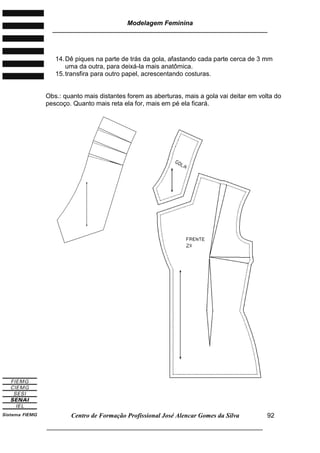 Modelagem Feminina
________________________________________________________________________
Centro de Formação Profissional José Alencar Gomes da Silva
___________________________________________________________________
92
14.Dê piques na parte de trás da gola, afastando cada parte cerca de 3 mm
uma da outra, para deixá-la mais anatômica.
15.transfira para outro papel, acrescentando costuras.
Obs.: quanto mais distantes forem as aberturas, mais a gola vai deitar em volta do
pescoço. Quanto mais reta ela for, mais em pé ela ficará.
 