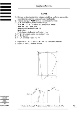 Modelagem Feminina
_____________________________________________________________________
Centro de Formação Profissional José Alencar Gomes da Silva
__________________________________________________________________
93
CAPUZ
1. Retrace os decotes dianteiro e traseiro da blusa conforme as medidas
sugeridas no desenho, para que fique mais folgado.
2. Trace o retângulo ABCD com as seguintes dimensões:
3. A - B = 1/2 da Circunferência da Cabeça.
A - C e B - D = 1/2 da Altura da Cabeça mais 2,5cm.
A - E e C - F = 1/2 de A - B.
B - G = mesma medida de E - B
A - H = 2cm
F - i = largura do Decote na Frente + 1 cm
4. F – j = largura do decote nas costas + 1cm
5. J – K = 2,5cm.
6. I – L = altura do decote + 2 cm
7. Ligue H – E ; E – G ; G – K ; K – F F – L com curva francesa
8. Ligue L – H com curva de alfaiate
L
 