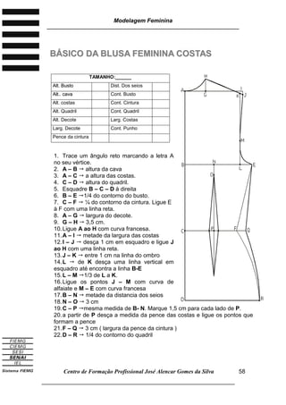 Modelagem Feminina
________________________________________________________________________
Centro de Formação Profissional José Alencar Gomes da Silva
___________________________________________________________________
58
BBÁÁSSIICCOO DDAA BBLLUUSSAA FFEEMMIINNIINNAA CCOOSSTTAASS
1. Trace um ângulo reto marcando a letra A
no seu vértice.
2. A – B  altura da cava
3. A – C  a altura das costas.
4. C – D  altura do quadril.
5. Esquadre B – C – D à direita
6. B – E 1/4 do contorno do busto.
7. C – F  ¼ do contorno da cintura. Ligue E
à F com uma linha reta.
8. A – G  largura do decote.
9. G – H  3,5 cm.
10.Ligue A ao H com curva francesa.
11.A – I  metade da largura das costas
12.I – J  desça 1 cm em esquadro e ligue J
ao H com uma linha reta.
13.J – K  entre 1 cm na linha do ombro
14.L  de K desça uma linha vertical em
esquadro até encontra a linha B-E
15.L – M 1/3 de L a K.
16.Ligue os pontos J – M com curva de
alfaiate e M – E com curva francesa
17.B – N  metade da distancia dos seios
18.N – O  3 cm
19.C – P mesma medida de B- N. Marque 1,5 cm para cada lado de P.
20.a partir de P desça a medida da pence das costas e ligue os pontos que
formam a pence
21.F – Q  3 cm ( largura da pence da cintura )
22.D – R  1/4 do contorno do quadril
TAMANHO:______
AAlltt.. BBuussttoo Dist. Dos seios
AAlltt.... ccaavvaa Cont. Busto
Alt. costas Cont. Cintura
Alt. Quadril Cont. Quadril
Alt. Decote Larg. Costas
Larg. Decote Cont. Punho
Pence da cintura
 