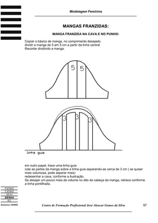 Modelagem Feminina
_____________________________________________________________________
Centro de Formação Profissional José Alencar Gomes da Silva
__________________________________________________________________
97
MANGAS FRANZIDAS:
MANGA FRANZIDA NA CAVA E NO PUNHO:
Copiar o básico de manga, no comprimento desejado.
dividir a manga de 5 em 5 cm a partir da linha central
Recortar dividindo a manga.
em outro papel, trace uma linha guia
cole as partes da manga sobre a linha guia separando-as cerca de 3 cm ( se quiser
mais volumosa, pode separar mais)
redesenhar a cava, conforme a ilustração.
Se desejar um pouco mais de volume no alto da cabeça da manga, retrace conforme
a linha pontilhada.
 