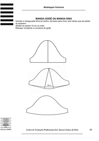 Modelagem Feminina
_____________________________________________________________________
Centro de Formação Profissional José Alencar Gomes da Silva
__________________________________________________________________
99
MANGA GODÊ OU MANGA SINO
recortar a manga pela linha do centro, de baixo para cima, sem deixar que as partes
se separem.
Afastar as partes 10 cm ou mais
Retraçar corrigindo a curvatura do godê
 