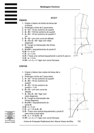 Modelagem Feminina
_____________________________________________________________________
Centro de Formação Profissional José Alencar Gomes da Silva
__________________________________________________________________
102
BBOODDYY
FRENTE
1. Copiar o básico da frente da blusa até
a cintura
2. Prolongar a linha de C para baixo
3. C – A = 1/4 do contorno do quadril
4. A – B = 1/20 do contorno do quadril
5. A – D = 1/4 do contorno do quadril+1
cm
6. D – G = unir com curva de alfaiate
7. A – G e C – D = ligar com retas
diagonais
8. E = surge na intersecção das linhas
diagonais
9. H e H1 = esquadramento do ponto E
10.B – I = 3 cm
11.E – J = 3 cm
12.K = Trace uma vertical esquadrando o ponto E para cima e para baixo
13.E – L = 3 cm
14.H1 – J – L – I = ligar com curva francesa
COSTAS
1. Copiar o básico das costas da blusa até a
cintura
2. Prolongar a linha de C para baixo
3. C – A = 1/4 do contorno do quadril
4. A – B = 1/8 do contorno do
quadril
5. A – D = 1/4 do contorno do
quadril + 1 cm
6. D – G = unir com curva de
alfaiate
7. A – G e C – D = ligar com
retas diagonais
8. E = surge na intersecção das
linhas diagonais
9. H e H1 = esquadramento do
ponto E
10.B – I = 3 cm
11.E – J = 1/3 de E - D
12.K - Trace uma vertical esquadrando o ponto E
para cima e para baixo
13.K – L = 1/3 de K – E
14.H1 – J – L – I = ligar com curva francesa
K
K
 