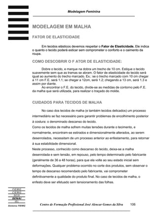 Modelagem Feminina
_____________________________________________________________________
Centro de Formação Profissional José Alencar Gomes da Silva
__________________________________________________________________
106
MMOODDEELLAAGGEEMM EEMM MMAALLHHAA
FFAATTOORR DDEE EELLAASSTTIICCIIDDAADDEE
EEmm tteecciiddooss eelláássttiiccooss ddeevveemmooss rreessppeeiittaarr oo FFaattoorr ddee EEllaassttiicciiddaaddee.. EEllee iinnddiiccaa
oo qquuaannttoo oo tteecciiddoo ppooddeerráá eessttiiccaarr sseemm ccoommpprroommeetteerr oo ccoonnffoorrttoo ee oo ccaaiimmeennttoo ddaa
rroouuppaa..
CCOOMMOO DDEESSCCOOBBRRIIRR OO FF AATTOORR DDEE EELLAASSTTIICCIIDDAADDEE::
Dobre o tecido, e marque na dobra um trecho de 10 cm. Estique o tecido
suavemente sem que as tramas se abram. O fator de elasticidade do tecido será
igual ao aumento do trecho marcado. Ex.: se o trecho marcado com 10 cm chegar
a 11 cm F.E. será 1.1; se chegar a 12cm, será 1.2; chegando a 13 cm, será 1.3 e
assim por diante.
Ao encontrar o F.E. do tecido, divide-se as medidas de contorno pelo F.E.
da malha que será utilizada, para realizar o traçado do molde.
CCUUIIDDAADDOOSS PPAARRAA TTEECCIIDDOOSS DDEE MMAALLHHAA
No caso dos tecidos de malha (e também tecidos delicados) um processo
intermediário se faz necessário para garantir problemas de encolhimento posterior
à costura: o denominado descanso do tecido.
Como os tecidos de malha sofrem muitas tensões durante o tecimento, e
normalmente, encontram-se estirados e dimensionalmente alterados, ao serem
desenrolados, necessitam de um processo anterior ao enfestamento, para retornar
á sua estabilidade dimensional.
Neste processo, conhecido como descanso do tecido, deixa-se a malha
desenrolada e sem tensão, em repouso, pelo tempo determinado pelo fabricante
(geralmente de 36 a 48 horas), para que ela volte ao seu estado inicial sem
deformações. Qualquer problema ocorrido no corte dos produtos, sem observar o
tempo de descanso recomendado pelo fabricante, vai comprometer
definitivamente a qualidade do produto final. No caso de tecidos de malha, o
enfesto deve ser efetuado sem tensionamento das folhas.
 