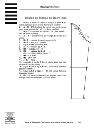 Modelagem Feminina
_____________________________________________________________________
Centro de Formação Profissional José Alencar Gomes da Silva
__________________________________________________________________
109
BBáássiiccoo ddee MMaannggaa ddaa BBaabbyy llooookk
1. Dobre o papel ao meio e marque a letra A na
dobra, cerca de 3 cm abaixo da margem superior.
2. A – B 2/3 da altura da cava ( para uma manga
mais solta, subtrair de 1 a 2 cm desta medida)
3. A – C  metade do contorno da cava menos 1
cm, em linha inclinada.
4. A – D  comprimento da manga. Esquadre D à
direita
5. D – E  metade do contorno do punho
6. A – F  altura do cotovelo
7. Ligue E ao C com linha reta.
8. A – H  metade de A – C.
9. H1  metade de A – H
10. H2 metade de C - H
11. C – I  1/3 da medida de A – C.
12. H1 – J  1 cm
13. H2 – J1 1cm
14. J - K 1cm
15. esquadre o ponto A 1cm à direita para que haja
concordância das curvas
16. Ligue A-J-H e ligue H-J1-C com curva francesa
(cava da frente)
17. Ligue A-K-I e ligue I – C com curva francesa
(cava das costas)
18. Recorte a manga dobrada, em seguida desdobre a
manga e recorte somente a curva da frente.
H1
H2
I
J1
J
k
 