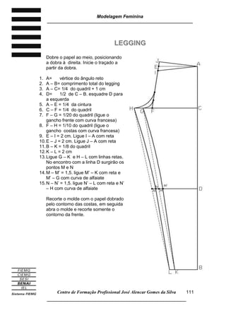 Modelagem Feminina
_____________________________________________________________________
Centro de Formação Profissional José Alencar Gomes da Silva
__________________________________________________________________
111
LLEEGGGGIINNGG
Dobre o papel ao meio, posicionando
a dobra à direita. Inicie o traçado a
partir da dobra.
1. A= vértice do ângulo reto
2. A – B= comprimento total do legging
3. A – C= 1/4 do quadril + 1 cm
4. D= 1/2 de C – B. esquadre D para
a esquerda
5. A – E = 1/4 da cintura
6. C – F = 1/4 do quadril
7. F – G = 1/20 do quadril (ligue o
gancho frente com curva francesa)
8. F – H = 1/10 do quadril (ligue o
gancho costas com curva francesa)
9. E – I = 2 cm. Ligue I – A com reta
10.E – J = 2 cm. Ligue J – A com reta
11.B – K = 1/8 do quadril
12.K – L = 2 cm
13.Ligue G – K e H – L com linhas retas.
No encontro com a linha D surgirão os
pontos M e N
14.M – M’ = 1,5. ligue M’ – K com reta e
M’ – G com curva de alfaiate
15.N – N’ = 1,5. ligue N’ – L com reta e N’
– H com curva de alfaiate
Recorte o molde com o papel dobrado
pelo contorno das costas, em seguida
abra o molde e recorte somente o
contorno da frente.
 