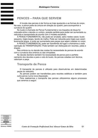 Modelagem Feminina
________________________________________________________________________
Centro de Formação Profissional José Alencar Gomes da Silva
___________________________________________________________________
61
PPEENNCCEESS –– PPAARRAA QQUUEE SSEERRVVEEMM
A função das pences é dar forma ao traje ajustando-o as formas do corpo.
Na saia, a pence parte da cintura em direção ao quadril, para acompanhar a
curvatura do quadril.
No busto é chamada de Pence Fundamental e nos traçados de blusa foi
colocada entre o decote e o ombro, posição perfeita para poder ser aumentada ou
reduzida e transportada de acordo com o modelo escolhido.
A PENCE FUNDAMENTAL não pode ser anulada, salvo nestes casos: busto
pequeno, trajes largos, tecido de malha. Pode ser reduzida para trajes que caiam
levemente largos, e pode ser aumentada para peças que sejam coladas no corpo.
A PENCE FUNDAMENTAL pode ser transferida de lugar e chamamos a esta
operação de TRANSPOSIÇÃO. Pode também ser disfarçada em recortes, palas e
drapés.
Nos ombros ou no decote das costas há necessidade de pences de acordo
com a curvatura dos ombros ou das omoplatas.
No decote dianteiro também há necessidade de pence para o perfeito
caimento dos decotes e para o colo do busto. As pences coladas com técnica,
valorizam a peça.
TTrraannssppoorrttee ddee PPeennccee
O transporte de pences é utilizado para dissimulá-las em determinadas
peças do vestuário.
As pences podem ser transferidas para recortes estéticos e também para
outra pence numa nova disposição.
Para realizarmos o transporte das pences utilizaremos alguns processos
que veremos a seguir:
 