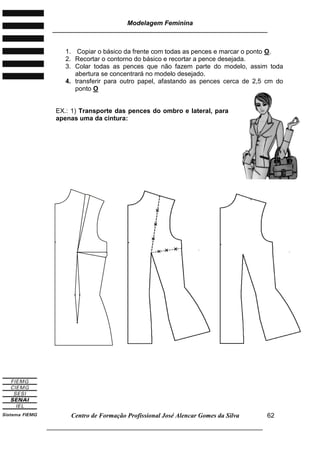 Modelagem Feminina
________________________________________________________________________
Centro de Formação Profissional José Alencar Gomes da Silva
___________________________________________________________________
62
1. Copiar o básico da frente com todas as pences e marcar o ponto O.
2. Recortar o contorno do básico e recortar a pence desejada.
3. Colar todas as pences que não fazem parte do modelo, assim toda
abertura se concentrará no modelo desejado.
4. transferir para outro papel, afastando as pences cerca de 2,5 cm do
ponto O
EX.: 1) Transporte das pences do ombro e lateral, para
apenas uma da cintura:
 