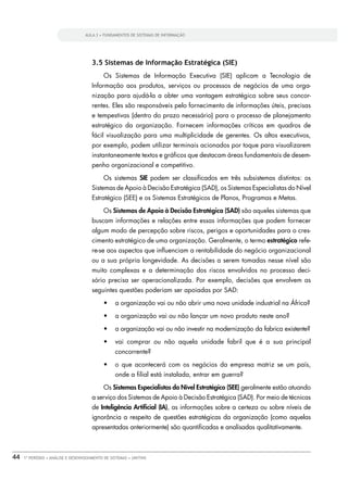 AULA 3 • FUNDAMENTOS DE SISTEMAS DE INFORMAÇÃO




                                      3.5 Sistemas de Informação Estratégica (SIE)
                                            Os Sistemas de Informação Executiva (SIE) aplicam a Tecnologia de
                                      Informação aos produtos, serviços ou processos de negócios de uma orga-
                                      nização para ajudá-la a obter uma vantagem estratégica sobre seus concor-
                                      rentes. Eles são responsáveis pelo fornecimento de informações úteis, precisas
                                      e tempestivas (dentro do prazo necessário) para o processo de planejamento
                                      estratégico da organização. Fornecem informações críticas em quadros de
                                      fácil visualização para uma multiplicidade de gerentes. Os altos executivos,
                                      por exemplo, podem utilizar terminais acionados por toque para visualizarem
                                      instantaneamente textos e gráﬁcos que destacam áreas fundamentais de desem-
                                      penho organizacional e competitivo.

                                            Os sistemas SIE podem ser classiﬁcados em três subsistemas distintos: os
                                      Sistemas de Apoio à Decisão Estratégica (SAD), os Sistemas Especialistas do Nível
                                      Estratégico (SEE) e os Sistemas Estratégicos de Planos, Programas e Metas.

                                            Os Sistemas de Apoio à Decisão Estratégica (SAD) são aqueles sistemas que
                                      buscam informações e relações entre essas informações que podem fornecer
                                      algum modo de percepção sobre riscos, perigos e oportunidades para o cres-
                                      cimento estratégico de uma organização. Geralmente, o termo estratégico refe-
                                      re-se aos aspectos que inﬂuenciam a rentabilidade do negócio organizacional
                                      ou a sua própria longevidade. As decisões a serem tomadas nesse nível são
                                      muito complexas e a determinação dos riscos envolvidos no processo deci-
                                      sório precisa ser operacionalizada. Por exemplo, decisões que envolvem as
                                      seguintes questões poderiam ser apoiadas por SAD:

                                                 a organização vai ou não abrir uma nova unidade industrial na África?

                                                 a organização vai ou não lançar um novo produto neste ano?

                                                 a organização vai ou não investir na modernização da fabrica existente?

                                                 vai comprar ou não aquela unidade fabril que é a sua principal
                                                 concorrente?

                                                 o que acontecerá com os negócios da empresa matriz se um país,
                                                 onde a ﬁlial está instalada, entrar em guerra?

                                            Os Sistemas Especialistas do Nível Estratégico (SEE) geralmente estão atuando
                                      a serviço dos Sistemas de Apoio à Decisão Estratégica (SAD). Por meio de técnicas
                                      de Inteligência Artiﬁcial (IA), as informações sobre a certeza ou sobre níveis de
                                      ignorância a respeito de questões estratégicas da organização (como aquelas
                                      apresentadas anteriormente) são quantiﬁcadas e analisadas qualitativamente.



44   1º PERÍODO • ANÁLISE E DESENVOLVIMENTO DE SISTEMAS • UNITINS
 