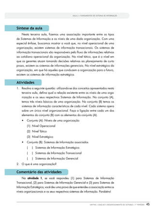 AULA 3 • FUNDAMENTOS DE SISTEMAS DE INFORMAÇÃO




Síntese da aula
    Nesta terceira aula, ﬁzemos uma associação importante entre os tipos
de Sistemas de Informação e os níveis de uma dada organização. Com uma
especial ênfase, buscamos mostrar a você que, no nível operacional de uma
organização, existem sistemas de informação transacionais. Os sistemas de
informação transacionais são responsáveis pelo ﬂuxo de informações relativas
ao cotidiano operacional da organização. No nível tático, que é o nível em
que os gerentes atuam tomando decisões relativas ao planejamento de curto
prazo, existem os sistemas de informações gerenciais. No nível estratégico da
organização, em que há aqueles que conduzem a organização para o futuro,
existem os sistemas de informação estratégica.

Atividades
1. Resolva a seguinte questão: utilizando-se dos conceitos apresentados nesta
    terceira aula, deﬁna qual a relação existente entre os níveis de uma orga-
    nização e os seus respectivos Sistemas de Informação. No conjunto (A),
    temos três níveis básicos de uma organização. No conjunto (B) temos os
    sistemas de informação característicos de cada nível. Cada sistema opera
    sobre um único nível organizacional. Faça a ligação entre cada um dos
    elementos do conjunto (B) com os elementos do conjunto (A).
        Conjunto (A): Níveis de uma organização
        (1) Nível Operacional
        (2) Nível Tático
        (3) Nível Estratégico
        Conjunto (B): Sistemas de Informação associados
        (   ) Sistemas de Informação Estratégico
        (   ) Sistemas de Informação Transacional
        (   ) Sistemas de Informação Gerencial
2. O que é uma organização?

Comentário das atividades
    Na atividade 1, se você respondeu (1) para Sistemas de Informação
Transacional, (2) para Sistemas de Informação Gerencial e (3) para Sistemas de
Informação Estratégica, você deu uma prova de que entendeu a associação entre os
níveis organizacionais e os seus respectivos sistemas de informação. Parabéns!



                                                               UNITINS • ANÁLISE E DESENVOLVIMENTO DE SISTEMAS • 1º PERÍODO   45
 