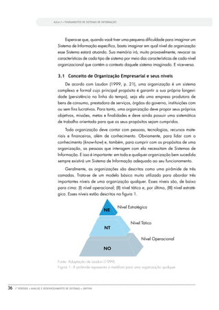 AULA 3 • FUNDAMENTOS DE SISTEMAS DE INFORMAÇÃO




                                            Espera-se que, quando você tiver uma pequena diﬁculdade para imaginar um
                                      Sistema de Informação especíﬁco, basta imaginar em qual nível da organização
                                      esse Sistema estará atuando. Sua memória irá, muito provavelmente, revocar as
                                      características de cada tipo de sistema por meio das características de cada nível
                                      organizacional que contém o contexto daquele sistema imaginado. E vice-versa.

                                      3.1 Conceito de Organização Empresarial e seus níveis
                                            De acordo com Laudon (1999, p. 21), uma organização é um sistema
                                      complexo e formal cujo principal propósito é garantir a sua própria longevi-
                                      dade (persistência na linha do tempo), seja ela uma empresa produtora de
                                      bens de consumo, prestadora de serviços, órgãos do governo, instituições com
                                      ou sem ﬁns lucrativos. Para tanto, uma organização deve propor seus próprios
                                      objetivos, missões, metas e ﬁnalidades e deve ainda possuir uma sistemática
                                      de trabalho orientada para que os seus propósitos sejam cumpridos.
                                            Toda organização deve contar com pessoas, tecnologias, recursos mate-
                                      riais e ﬁnanceiros, além de conhecimento. Obviamente, para lidar com o
                                      conhecimento (know-how) e, também, para cumprir com os propósitos de uma
                                      organização, as pessoas que interagem com ela necessitam de Sistemas de
                                      Informação. E isso é importante: em toda e qualquer organização bem sucedida
                                      sempre existirá um Sistema de Informação adequado ao seu funcionamento.
                                            Geralmente, as organizações são descritas como uma pirâmide de três
                                      camadas. Trata-se de um modelo básico muito utilizado para abordar três
                                      importantes níveis de uma organização qualquer. Esses níveis são, de baixo
                                      para cima: (I) nível operacional; (II) nível tático e, por último, (III) nível estraté-
                                      gico. Esses níveis estão descritos na ﬁgura 1.




                                      Fonte: Adaptação de Laudon (1999).
                                      Figura 1: A pirâmide representa a metáfora para uma organização qualquer




36   1º PERÍODO • ANÁLISE E DESENVOLVIMENTO DE SISTEMAS • UNITINS
 
