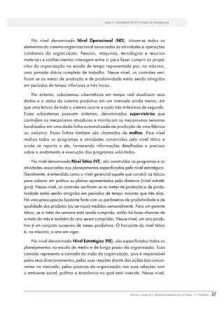 AULA 3 • FUNDAMENTOS DE SISTEMAS DE INFORMAÇÃO




    No nível denominado Nível Operacional (NO), situam-se todos os
elementos do sistema organizacional associados às atividades e operações
cotidianas da organização. Pessoas, máquinas, tecnologias e recursos
materiais e conhecimentos interagem entre si para fazer cumprir os propó-
sitos da organização na escala de tempo representada por, no máximo,
uma jornada diária completa de trabalho. Nesse nível, os controles veri-
ficam se as metas de produção e de produtividade estão sendo atingidas
em períodos de tempo inferiores a três horas.

    No entanto, subsistemas cibernéticos em tempo real atualizam seus
dados e o status do sistema produtivo em um intervalo ainda menor, em
que uma leitura de todo o sistema ocorre a cada três milésimos de segundo.
Esses subsistemas possuem sistemas, denominados supervisórios que
controlam os mecanismos atuadores e monitoram os mecanismos sensores
localizados em uma dada linha automatizada de produção de uma fábrica
ou indústria. Essas linhas também são chamadas de malhas. Esse nível
realiza todos os programas e atividades construídas pelo nível tático e
ainda se reporta a ele, fornecendo informações detalhadas e precisas
sobre o andamento e execução dos programas solicitados.

    No nível denominado Nível Tático (NT), são construídos os programas e as
atividades associadas aos planejamentos especiﬁcados pelo nível estratégico.
Geralmente, é entendido como o nível gerencial aquele que constrói as táticas
para colocar em prática os planos apresentados pela diretoria (nível estraté-
gico). Nesse nível, os controles veriﬁcam se as metas de produção e de produ-
tividade estão sendo atingidas em períodos de tempo maiores que três dias.
Há uma preocupação bastante forte com os parâmetros de produtividade e de
qualidade dos produtos (ou serviços) medidos semanalmente. Para um gerente
tático, se a meta da semana está sendo cumprida, então há boas chances de
a meta do mês e também do ano serem cumpridas. Nesse nível, um ano produ-
tivo é um conjunto sucessivo de meses produtivos. O horizonte do nível tático
é, no máximo, o ano em vigor.

    No nível denominado Nível Estratégico (NE), são especiﬁcados todos os
planejamentos na escala de médio e de longo prazo da organização. Essa
camada representa a camada da visão da organização, pois é responsável
pelos seus direcionamentos, pelas suas reações diante das ações dos concor-
rentes no mercado, pelas posturas da organização nas suas relações com
o ambiente social, político e econômico no qual está inserida. Nesse nível,




                                                             UNITINS • ANÁLISE E DESENVOLVIMENTO DE SISTEMAS • 1º PERÍODO   37
 