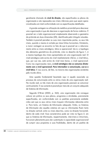 AULA 3 • FUNDAMENTOS DE SISTEMAS DE INFORMAÇÃO




                                      geralmente chamado de nível de direção, são especiﬁcados os planos da
                                      organização e são repassados aos níveis inferiores para que sejam opera-
                                      cionalizados em total conformidade com as especiﬁcações detalhadas.

                                            A grande vantagem na utilização da metáfora piramidal para descrever
                                      uma organização é que ela descreve a organização de forma sistêmica. É
                                      possível ver o todo organizacional simplesmente observando a geometria
                                      da pirâmide em duas dimensões (2D), identiﬁcada pelo triângulo isósceles.
                                      Também é possível perceber as suas mais importantes partes, os seus três
                                      níveis, quando o mesmo é cortado por duas linhas horizontais. Entretanto,
                                      a maior vantagem se encontra no fato de que é possível ver o relaciona-
                                      mento entre os níveis estratégico, tático e operacional. Isto é, a topologia
                                      dos elementos geométricos da pirâmide, vista no desenho da ﬁgura 1, é
                                      a mesma topologia dos níveis apresentados em uma organização real. O
                                      nível estratégico está acima do nível imediatamente inferior, o nível tático,
                                      que, por sua vez, está acima do nível mais baixo, o nível operacional.
                                      Como nas organizações reais, o nível estratégico não se comunica direta-


                                      nível tático. E isso ocorre, de fato, na maioria das organizações existentes
                                      pelo mundo afora.

                                            Uma questão fundamental levantada aqui é aquela associada ao
                                      processo de comunicação entre os vários níveis de uma organização real.
                                      No mundo real, os três níveis de uma organização precisam se comunicar
                                      continuamente. E isso somente é possível por meio de um conjunto adequado
                                      de Sistemas de Informação.

                                            Segundo O’Brien (2003, p. 365), uma organização não consegue
                                      colocar em prática os seus planos, programas e atividades, previamente
                                      especiﬁcadas, em conformidade com os padrões previamente estabele-
                                      cidos sem que os seus vários níveis troquem informações relevantes entre
                                      si. Para tanto, um Sistema de Informação adequado. Então, os Sistemas
                                      de Informação são aqueles sistemas em que as informações ﬂuem tanto
                                      na direção vertical, entre os níveis descritos, como na direção horizontal,
                                      dentro de cada nível. Essa característica pode ser vista na ﬁgura 2, em
                                      que os Sistemas de Informação, respectivamente, inter-níveis e intra-níveis,
                                      funcionam plenamente para dar sustentação à capacidade organizacional
                                      de cumprir seus propósitos e suas ﬁnalidades, dentro de um padrão de



38   1º PERÍODO • ANÁLISE E DESENVOLVIMENTO DE SISTEMAS • UNITINS
 