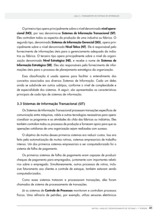 AULA 3 • FUNDAMENTOS DE SISTEMAS DE INFORMAÇÃO




    O primeiro tipo opera principalmente sobre o nível denominado nível opera-
cional (NO), por isso denomina-se Sistemas de Informação Transacional (SIT).
Eles controlam todos os aspectos da produção de uma industria ou fábrica. O
segundo tipo, denominado Sistemas de Informação Gerencial (SIG), opera prin-
cipalmente sobre o nível denominado Nível Tático (NT). Ele é responsável pelo
fornecimento de informações úteis para o gerenciamento adequado da indús-
tria ou fábrica. O terceiro tipo opera principalmente sobre o nível da organi-
zação denominado Nível Estratégico (NE), e recebe o nome de Sistemas de
Informação Estratégica (SIE). Eles são responsáveis pelo fornecimento de infor-
mações úteis para o processo de planejamento estratégico da organização.

    Essa classiﬁcação é usada apenas para facilitar o entendimento dos
conceitos associados aos diversos Sistemas de Informação. Cada um deles
ainda se subdivide em outros subtipos, conforme o nível de complexidade e
de especialidade dos sistemas. A seguir, são apresentadas as características
principais de cada tipo de sistemas de informação.


3.3 Sistemas de Informação Transacional (SIT)

    Os Sistemas de Informação Transacional processam transações especíﬁcas de
comunicação entre máquinas, robôs e outras tecnologias necessárias para opera-
cionalizar os programas e as atividades do chão das fábricas ou indústrias. Eles
também controlam todos os processos de produção e fornecem apoio para que as
operações cotidianas de uma organização sejam realizadas com sucesso.

    O objetivo de muitos desses primeiros sistemas era reduzir custos. Isso era
feito pela automatização de muitas rotinas, sistemas empresariais de trabalho
intenso. Um dos primeiros sistemas empresariais a ser computadorizado foi o
sistema de folha de pagamento.

    Os primeiros sistemas de folha de pagamento eram capazes de produzir
cheques de pagamento para empregados, juntamente com importantes relató-
rios sobre o empregado. Simultaneamente, outros processos de rotina, inclu-
sive faturamento aos clientes e controle de estoque, também estavam sendo
computadorizados.

    Como esses sistemas tratavam e processavam transações, eles foram
chamados de sistema de processamento de transações.

    Já os sistemas de Controle de Processos monitoram e controlam processos
físicos. Uma reﬁnaria de petróleo, por exemplo, utiliza sensores eletrônicos



                                                               UNITINS • ANÁLISE E DESENVOLVIMENTO DE SISTEMAS • 1º PERÍODO   41
 