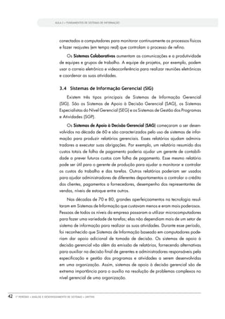 AULA 3 • FUNDAMENTOS DE SISTEMAS DE INFORMAÇÃO




                                      conectados a computadores para monitorar continuamente os processos físicos
                                      e fazer reajustes (em tempo real) que controlam o processo de reﬁno.

                                            Os Sistemas Colaborativos aumentam as comunicações e a produtividade
                                      de equipes e grupos de trabalho. A equipe de projetos, por exemplo, podem
                                      usar o correio eletrônico e videoconferência para realizar reuniões eletrônicas
                                      e coordenar as suas atividades.


                                      3.4 Sistemas de Informação Gerencial (SIG)
                                            Existem três tipos principais de Sistemas de Informação Gerencial
                                      (SIG). São os Sistemas de Apoio à Decisão Gerencial (SAG), os Sistemas
                                      Especialistas do Nível Gerencial (SEG) e os Sistemas de Gestão dos Programas
                                      e Atividades (SGP).

                                            Os Sistemas de Apoio à Decisão Gerencial (SAG) começaram a ser desen-
                                      volvidos na década de 60 e são caracterizados pelo uso de sistemas de infor-
                                      mação para produzir relatórios gerenciais. Esses relatórios ajudam adminis-
                                      tradores a executar suas obrigações. Por exemplo, um relatório resumido dos
                                      custos totais de folha de pagamento poderia ajudar um gerente de contabili-
                                      dade a prever futuros custos com folha de pagamento. Esse mesmo relatório
                                      pode ser útil para o gerente de produção para ajudar a monitorar e controlar
                                      os custos do trabalho e das tarefas. Outros relatórios poderiam ser usados
                                      para ajudar administradores de diferentes departamentos a controlar o crédito
                                      dos clientes, pagamentos a fornecedores, desempenho dos representantes de
                                      vendas, níveis de estoque entre outros.

                                            Nas décadas de 70 e 80, grandes aperfeiçoamentos na tecnologia resul-
                                      taram em Sistemas de Informação que custavam menos e eram mais poderosos.
                                      Pessoas de todos os níveis da empresa passaram a utilizar microcomputadores
                                      para fazer uma variedade de tarefas; elas não dependiam mais de um setor de
                                      sistema de informação para realizar as suas atividades. Durante esse período,
                                      foi reconhecido que Sistemas de Informação baseado em computadores pode-
                                      riam dar apoio adicional de tomada de decisão. Os sistemas de apoio à
                                      decisão gerencial vão além da emissão de relatórios, fornecendo alternativas
                                      para auxiliar na decisão ﬁnal de gerentes e administradores responsáveis pela
                                      especiﬁcação e gestão dos programas e atividades a serem desenvolvidas
                                      em uma organização. Assim, sistemas de apoio à decisão gerencial são de
                                      extrema importância para o auxílio na resolução de problemas complexos no
                                      nível gerencial de uma organização.



42   1º PERÍODO • ANÁLISE E DESENVOLVIMENTO DE SISTEMAS • UNITINS
 