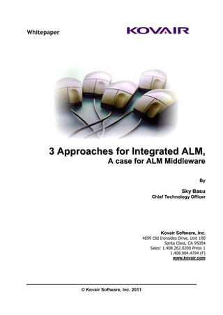 Whitepaper




      3 Approaches for Integrated ALM,
                         A case for ALM Middleware

                                                                          By

                                                                 Sky Basu
                                                 Chief Technology Officer




                                                     Kovair Software, Inc.
                                            4699 Old Ironsides Drive, Unit 190
                                                        Santa Clara, CA 95054
                                                Sales: 1.408.262.0200 Press 1
                                                           1.408.904.4794 (F)
                                                            www.kovair.com




             © Kovair Software, Inc. 2011
 