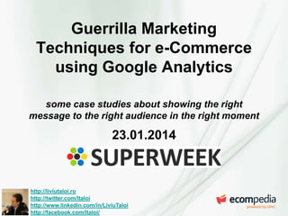 Guerrilla Marketing
Techniques for e-Commerce
using Google Analytics
some case studies about showing the right
message to the right audience in the right moment

23.01.2014

http://liviutaloi.ro
http://twitter.com/ltaloi
http://www.linkedin.com/in/LiviuTaloi
http://facebook.com/ltaloi/

 