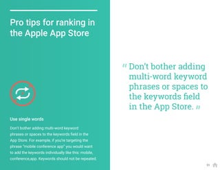 Don’t bother adding multi-word keyword
phrases or spaces to the keywords field in the
App Store. For example, if you’re targeting the
phrase “mobile conference app” you would want
to add the keywords individually like this: mobile,
conference,app. Keywords should not be repeated.
Pro tips for ranking in
the Apple App Store
Use single words
Don’t bother adding
multi-word keyword
phrases or spaces to
the keywords field
in the App Store.
11
 