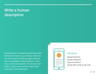 Repeat keywords
Include categories
Type out numbers
Include filler words (a, the, and)
Title don’tsSince keywords in the Apple App Store description
field have no impact on your rankings, make sure
you use it purely to market your app to potential
users and highlight its value proposition. Keep it
short, concise and impactful. Choose your words
wisely to capture and convey your app’s brand
personality in the limited space.
Write a human
description
12
 