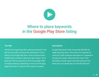 Similar to the Apple App Store, placing a keyword in the
title can only help to improve the optimization of your
listing in the Google Play Store. Avoid common terms.
Instead look to reinforce what your app is about. Try to
keep your title focused and as short as possible while
conveying meaning. Depending on the size of the form
factor the viewer is using, the title may be truncated.
Google Play doesn’t offer a keywords field like the
Apple App Store does. This means it’s important to
write your 4,000 character description so it appeals to
humans and robots. What does this mean? Your
description should repeat important keywords five
times each, but should also not feel like SEO bait.11
The title Description
Where to place keywords
in the Google Play Store listing
13
 