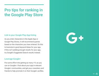 As you enter characters in the Apple App or
Google Play Stores, it will recommend queries
based on the characters you have entered. Do this
to brainstorm good keyword ideas for your app.
If this isn’t yielding enough results for your app,
try Google’s Suggested Search results instead.
Put some effort into getting as many +1’s as you
can on Google+. Post about your app in relevant
Google+ communities, and get your coworkers and
friends to help promote it on their Google+ profiles.
Link to your Google Play App listing
Leverage Google+
Pro tips for ranking in
the Google Play Store
14
 