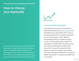 To jumpstart your brainstorm session have a
solid understanding of your target audience and
precisely how your app benefits them. This can
provide parameters for choosing your keywords
or even knowing where to start. Begin by
anticipating the need your audience is trying
to solve. Are they satisfying their urge for fun,
organization or maybe both? Put yourself in your
users’ shoes and anticipate how they might
search for it. Assume the vernacular of your
audience. How a 60+ business man searches
for an app could vary markedly from a 16-year-old
athlete. Ask yourself—is my query searchable and
is it sensible?
Now you know where to place your keywords in an
Apple App or Google Play Store listing. Choosing
them is a completely different ball game. It’s a
little intuition, a lot of research and a good dose of
time. Yes, time. Proper placing and spacing of your
keywords won’t matter if they aren’t the right ones.
Know your target demographic
How to choose
your keywords
16
 