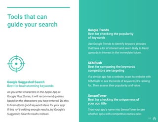 Tools that can
guide your search
As you enter characters in the Apple App or
Google Play Stores, it will recommend queries
based on the characters you have entered. Do this
to brainstorm good keyword ideas for your app.
If this isn’t yielding enough results, try Google’s
Suggested Search results instead.
Google Suggested Search
Best for brainstorming keywords
Use Google Trends to identify keyword phrases
that have a lot of interest and seem likely to trend
upwards in interest in the immediate future.
If a similar app has a website, scan its website with
SEMRush to see the kinds of keywords it’s ranking
for. Then assess their popularity and value.
Type your app’s name into SensorTower to see
whether apps with competitive names exist.
Google Trends
Best for checking the popularity
of keywords
SEMRush
Best for comparing the keywords
competitors are targeting
SensorTower
Best for checking the uniqueness of
your app title
17
 