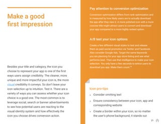 Besides your title and category, the icon you
choose to represent your app is one of the first
ways users assign credibility. The cleaner, more
unique and more impactful your icon is, the more
visual credibility it conveys. So don’t leave your
icon selection up to intuition. Test it. There are a
variety of ways you can assess whether your icon
choice is a good one. The most common is to
leverage social, search or banner advertisements
to see how potential users are reacting to the
visual identity system and how effectively the
icon you choose drives conversion action.
Make a good
first impression
Conversion optimization differs from rank optimization and
is measured by how likely users are to actually download
the app after they view it. A more polished icon with a more
concise title might attract users to convert and download
your app compared to a more highly ranked option.
Create a few different visual styles to test and release
them as paid social promotion via Twitter and Facebook.
Also consider Google Ads. Target the same keywords
you are planning for your app store listing and see what
performs best. Then use that intelligence to make your icon
selection. You only have a few seconds to entice users to
download you app. Make them count.15
Pay attention to conversion optimization
A/B test your icon options
•	 Consider omitting text
•	 Ensure consistency between your icon, app and
corresponding website
•	 Create a border within your icon, so no matter
the user’s phone background, it stands out
Icon pro-tips
21
 