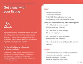 Beyond the app icon, screenshots are the next best
way to help users connect with your app visually.
Better yet — it gives them more insight into the
experience. The first two screenshots are the most
important. These appear in search.18
Get visual with
your listing
Think beyond a screen capture. This is your chance to
communicate information to users in a small amount
of time and using a small amount of real estate.
Consider adding additional text or overlays to explain the
functionality of your app.
•	 5 screenshot maximum
•	 1 screenshot minimum
•	 72 dpi, RGB, flattened, no transparency
•	 High-quality JPEG or PNG image file format
Create your screenshots in any of the following sizes:
•	 640 x 920 pixels for hi-res portrait
(without status bar) minimum
•	 640 x 960 pixels for hi-res portrait
(full screen) maximum
•	 960 x 600 pixels for hi-res landscape
(without status bar) minimum
•	 960 x 640 pixels for hi-res landscape (full screen)
maximum
•	 8 screenshots allowed for each supported device
•	 2 screenshots required at a minimum
•	 Minimum dimension: 320 pixels
•	 Maximum dimension: 3840 pixels
Pro tip: Add additional information
to your screenshots
Apple19
Google20
24
 