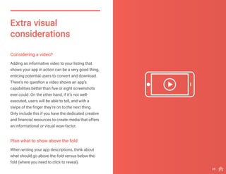 Adding an informative video to your listing that
shows your app in action can be a very good thing,
enticing potential users to convert and download.
There’s no question a video shows an app’s
capabilities better than five or eight screenshots
ever could. On the other hand, if it’s not well-
executed, users will be able to tell, and with a
swipe of the finger they’re on to the next thing.
Only include this if you have the dedicated creative
and financial resources to create media that offers
an informational or visual wow-factor.
When writing your app descriptions, think about
what should go above-the-fold versus below-the-
fold (where you need to click to reveal).
Extra visual
considerations
Considering a video?
Plan what to show above the fold
25
 
