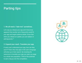 Parting tips
Let’s say you release your app and it becomes
apparent that another set of keywords would fit
your app and target audience better. Know that
when you release an update, you can replace or
add keywords.23
If users can’t understand your app, how can they
use it? That’s why only apps in the user’s language
will show up in their search. By investing the
resources to translate your app, you open up usage
to a whole new population. Think of the potential
to earn a leg up over the competition.
1. We all need a “take-two” sometimes.
2. Expand your reach. Translate your app.
29
 