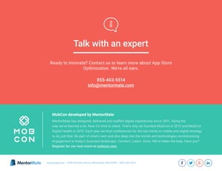 MentorMate has designed, delivered and staffed digital experiences since 2001. Along the
way we’ve learned a lot. Now it’s time to share. That’s why we founded MobCon in 2012 and MobCon
Digital Health in 2015. Each year we host conferences for the top minds in mobile and digital strategy
to do just that. Be part of what’s next and dive deep into the trends and technologies revolutionizing
engagement in today’s business landscape. Connect. Listen. Grow. We’ve taken the leap. Have you?
Register for our next event at mobcon.com
MobCon developed by MentorMate
855-403-5514
info@mentormate.com
Ready to innovate? Contact us to learn more about App Store
Optimization. We’re all ears.
Talk with an expert
mentormate.com | 3036 Hennepin Avenue, Minneapolis, MN 55408 | (855)-403-5514
 