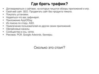 Где брать трафик?
• Договариваться с сайтами, на которых пишутся обзоры приложений и игр.
• Свой веб сайт. SEO. Продвигать сайт без продукта тяжело.
• Покупать установки.
• Надеяться что вас зафичерят.
• Приложение AppOfDay
• Из поиска по стору. ASO.
• Привлечение пользователей из других своих приложений.
• Офлайновые каналы.
• Сообщества в соц. сетях.
• Реклама. РСЯ, Google Adwords, баннеры.
Сколько это стоит?
 