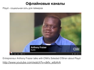 Офлайновые каналы
Entrepreneur Anthony Frasier talks with CNN's Soledad O'Brien about Playd
http://www.youtube.com/watch?v=dkfv_wIbArA
Playd - социальная сеть для геймеров
 