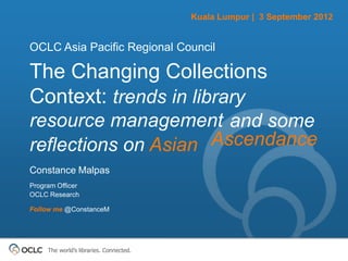 Kuala Lumpur | 3 September 2012


OCLC Asia Pacific Regional Council

The Changing Collections
Context: trends in library
resource management and some
reflections on Asian Ascendance
Constance Malpas
Program Officer
OCLC Research

Follow me @ConstanceM




     The world’s libraries. Connected.
 