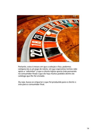 Portanto, estes 6 meses em que a coleção é fixa, podemos
compara-los à um jogo de roleta, em que esperamos termos sido
aptos a “adivinhar” o que o cliente lojista queria (não pensando
no consumidor final) e que ele faça muitos pedidos dentro do
catálogo que lhe foi enviado.


Ou seja, busca-se empurrar o que foi produzido para o cliente e
este para o consumidor final.




                                                                   14
 