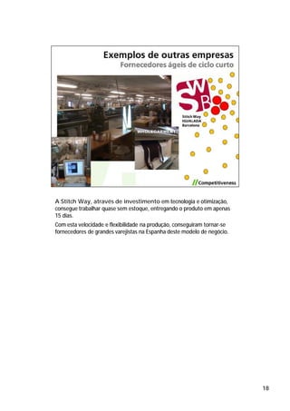 A Stitch Way, através de investimento em tecnologia e otimização,
consegue trabalhar quase sem estoque, entregando o produto em apenas
15 dias.
Com esta velocidade e flexibilidade na produção, conseguiram tornar-se
fornecedores de grandes varejistas na Espanha deste modelo de negócio.




                                                                         18
 