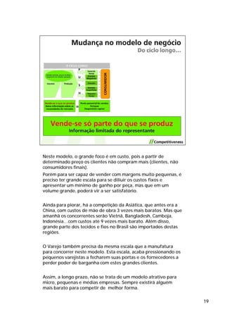 Neste modelo, o grande foco é em custo, pois a partir de
determinado preço os clientes não compram mais (clientes, não
consumidores finais).
Porém para ser capaz de vender com margens muito pequenas, é
preciso ter grande escala para se diliuir os custos fixos e
apresentar um mínimo de ganho por peça, mas que em um
volume grande, poderá vir a ser satisfatório.


Ainda para piorar, há a competição da Asiática, que antes era a
China, com custos de mão de obra 3 vezes mais baratos. Mas que
amanhã os concorrentes serão Vietnã, Bangladesh, Camboja,
Indonésia…com custos até 9 vezes mais barato. Além disso,
grande parte dos tecidos e fios no Brasil são importados destas
regiões.


O Varejo também precisa da mesma escala que a manufatura
para concorrer neste modelo. Esta escala, acaba pressionando os
pequenos varejistas a fecharem suas portas e os fornecedores a
perder poder de barganha com estes grandes clientes.


Assim, a longo prazo, não se trata de um modelo atrativo para
micro, pequenas e médias empresas. Sempre existirá alguém
mais barato para competir de melhor forma.

                                                                  19
 