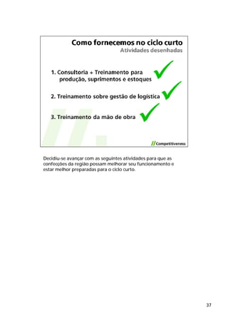 Decidiu-se avançar com as seguintes atividades para que as
confecções da região possam melhorar seu funcionamento e
estar melhor preparadas para o ciclo curto.




                                                             37
 
