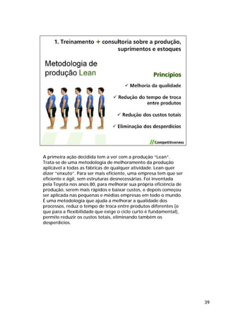 A primeira ação decidida tem a ver com a produção “Lean”.
Trata-se de uma metodologia de melhoramento da produção
aplicável a todas as fábricas de qualquer atividade. Lean quer
dizer “enxuto”. Para ser mais eficiente, uma empresa tem que ser
eficiente e ágil, sem estruturas desnecessárias. Foi inventada
pela Toyota nos anos 80, para melhorar sua própria eficiência de
produção, serem mais rápidos e baixar custos, e depois começou
ser aplicada nas pequenas e médias empresas em todo o mundo.
É uma metodologia que ajuda a melhorar a qualidade dos
processos, reduz o tempo de troca entre produtos diferentes (o
que para a flexibilidade que exige o ciclo curto é fundamental),
permite reduzir os custos totais, eliminando também os
desperdícios.




                                                                   39
 