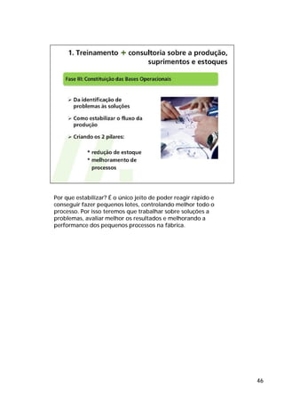 Por que estabilizar? É o único jeito de poder reagir rápido e
conseguir fazer pequenos lotes, controlando melhor todo o
processo. Por isso teremos que trabalhar sobre soluções a
problemas, avaliar melhor os resultados e melhorando a
performance dos pequenos processos na fábrica.




                                                                46
 