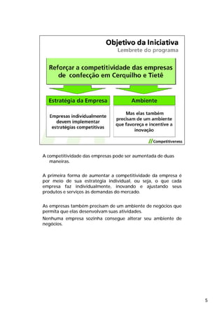 A competitividade das empresas pode ser aumentada de duas
   maneiras.


A primeira forma de aumentar a competitividade da empresa é
por meio de sua estratégia individual, ou seja, o que cada
empresa faz individualmente, inovando e ajustando seus
produtos e serviços às demandas do mercado.


As empresas também precisam de um ambiente de negócios que
permita que elas desenvolvam suas atividades.
Nenhuma empresa sozinha consegue alterar seu ambiente de
negócios.




                                                              5
 
