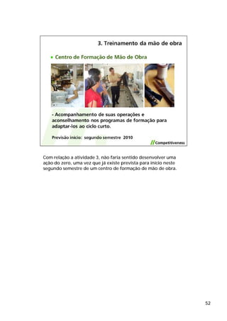 Com relação a atividade 3, não faria sentido desenvolver uma
ação do zero, uma vez que já existe prevista para início neste
segundo semestre de um centro de formação de mão de obra.




                                                                 52
 